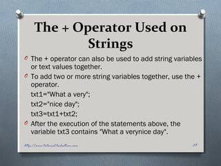 The + Operator Used on
Strings
O The + operator can also be used to add string variables
or text values together.
O To add two or more string variables together, use the +
operator.
txt1="What a very";
txt2="nice day";
txt3=txt1+txt2;
O After the execution of the statements above, the
variable txt3 contains "What a verynice day".
29http://www.tutorial.techaltum.com
 