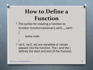 How to Define a
Function
O The syntax for creating a function is:
function functionname(var1,var2,...,varX)
{
some code
}
O var1, var2, etc are variables or values
passed into the function. The { and the }
defines the start and end of the function.
46http://www.tutorial.techaltum.com
 
