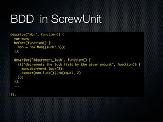 BDD	 in ScrewUnit
describe('Man', function() {
  var man;
  before(function() {
    man = new Man({luck: 5});
  });

  describe('#decrement_luck', function() {
    it("decrements the luck field by the given amount", function() {
      man.decrement_luck(3);
      expect(man.luck()).to(equal, 2)
    });
  });
  ...

});
 