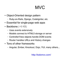 MVC
● Object-Oriented design pattern
– Ruby-on-Rails, Django, CodeIgniter, etc.
● Essential for single-page web apps
● Backbone (~6 KB)
– Uses events extensively
– Models connect to HTML5 storage or server
– Controller/View objects handle DOM events
– Router handles URLs and History changes
● Tons of other frameworks
– Angular, Ember, Knockout, Dojo, YUI, many others...
http://todomvc.com/
 