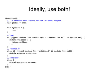 Ideally, use both!
(function(){
// in browser this should be the 'window' object
var global = this;
var myClass = {
...
}
// AMD
if (typeof define !== "undefined" && define !== null && define.amd) {
define(function() {
return myClass;
});
}
// CommonJS
else if (typeof module !== "undefined" && module !== null) {
module.exports = myClass;
}
// Browser
else {
global.myClass = myClass;
}
}());
 