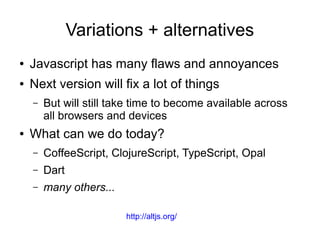 Variations + alternatives
● Javascript has many flaws and annoyances
● Next version will fix a lot of things
– But will still take time to become available across
all browsers and devices
● What can we do today?
– CoffeeScript, ClojureScript, TypeScript, Opal
– Dart
– many others...
http://altjs.org/
 