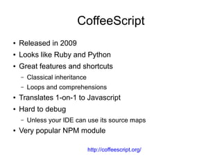 CoffeeScript
● Released in 2009
● Looks like Ruby and Python
● Great features and shortcuts
– Classical inheritance
– Loops and comprehensions
● Translates 1-on-1 to Javascript
● Hard to debug
– Unless your IDE can use its source maps
● Very popular NPM module
http://coffeescript.org/
 