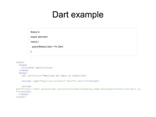 Dart example
library hi;
import 'dart:html';
main() {
query('#status').text = 'Hi, Dart';
}
<html>
<head>
<title>Hi Dart</title>
</head>
<body>
<h2 id="status">Waiting for Dart to start</h2>
<script type="application/dart" src="hi.dart"></script>
<script
src="https://dart.googlecode.com/svn/branches/bleeding_edge/dart/pkg/browser/lib/dart.js
"></script>
</body>
</html>
 