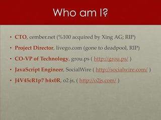 Who am I?

• CTO, cember.net (%100 acquired by Xing AG; RIP)

• Project Director, livego.com (gone to deadpool, RIP)

• CO-VP of Technology, grou.ps ( http://grou.ps/ )

• JavaScript Engineer, SocialWire ( http://socialwire.com/ )

• J4V45cR1p7 h4x0R, o2.js, ( http://o2js.com/ )
 