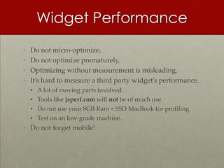 Widget Performance
•   Do not micro-optimize,
•   Do not optimize prematurely,
•   Optimizing without measurement is misleading,
•   It’s hard to measure a third party widget’s performance.
    •   A lot of moving parts involved.
    •   Tools like jsperf.com will not be of much use.
    •   Do not use your 8GB Ram + SSD MacBook for profiling.
    •   Test on an low-grade machine.
• Do not forget mobile!
 
