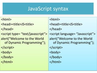 JavaScript syntax
<html>                             <html>
<head><title>JS<title>             <head><title>JS<title>
</head>                            </head>
<script type= “text/javascript”>   <script language= “Javascript”>
alert(“Welcome to the World        alert(“Welcome to the World
   of Dynamic Programming”);          of Dynamic Programming”);
</script>                          </script>
<body>                             <body>
</body>                            </body>
</html>                            </html>
 