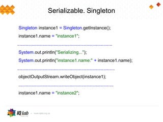 Serializable. Singleton
Singleton instance1 = Singleton.getInstance();
instance1.name = "instance1";
............................................................................
System.out.println("Serializing...");
System.out.println("instance1.name:" + instance1.name);
..............................................................................
objectOutputStream.writeObject(instance1);
............................................................................
instance1.name = "instance2";
 
