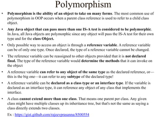 Polymorphism
•

Polymorphism is the ability of an object to take on many forms. The most common use of
polymorphism in OOP occurs when a parent class reference is used to refer to a child class
object.

•

Any Java object that can pass more than one IS-A test is considered to be polymorphic.
In Java, all Java objects are polymorphic since any object will pass the IS-A test for their own
type and for the class Object.

•

Only possible way to access an object is through a reference variable. A reference variable
can be of only one type. Once declared, the type of a reference variable cannot be changed.

•

The reference variable can be reassigned to other objects provided that it is not declared
final. The type of the reference variable would determine the methods that it can invoke on
the object

•

A reference variable can refer to any object of the same type as the declared reference, or—
this is the big one—it can refer to any subtype of the declared type!

•

A reference variable can be declared as a class type or an interface type. If the variable is
declared as an interface type, it can reference any object of any class that implements the
interface.

•

A class cannot extend more than one class. That means one parent per class. Any given
class might have multiple classes up its inheritance tree, but that's not the same as saying a
class directly extends two classes.
Ex : https://gist.github.com/rajeevprasanna/8500554

 