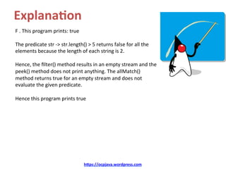Explana4on	
F	.	This	program	prints:	true	
	
The	predicate	str	->	str.length()	>	5	returns	false	for	all	the	
elements	because	the	length	of	each	string	is	2.		
	
Hence,	the	ﬁlter()	method	results	in	an	empty	stream	and	the	
peek()	method	does	not	print	anything.	The	allMatch()	
method	returns	true	for	an	empty	stream	and	does	not	
evaluate	the	given	predicate.		
	
Hence	this	program	prints	true	
h=ps://ocpjava.wordpress.com	
 