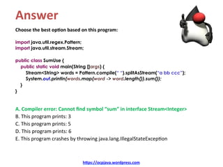 Answer	
Choose	the	best	op4on	based	on	this	program:	
import java.util.regex.Pattern;
import java.util.stream.Stream;
public class SumUse {
public static void main(String []args) {
Stream<String> words = Pattern.compile(“ “).splitAsStream(“a bb ccc”);
System.out.println(words.map(word -> word.length()).sum());
}
}
A.	Compiler	error:	Cannot	ﬁnd	symbol	“sum”	in	interface	Stream<Integer>	
B.	This	program	prints:	3	
C.	This	program	prints:	5	
D.	This	program	prints:	6	
E.	This	program	crashes	by	throwing	java.lang.IllegalStateExcep=on
h=ps://ocpjava.wordpress.com	
 