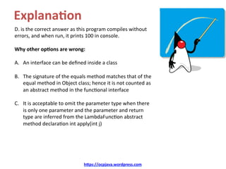 Explana4on	
D.	is	the	correct	answer	as	this	program	compiles	without	
errors,	and	when	run,	it	prints	100	in	console.		
Why	other	op4ons	are	wrong:	
A.  An	interface	can	be	deﬁned	inside	a	class	
B.  The	signature	of	the	equals	method	matches	that	of	the	
equal	method	in	Object	class;	hence	it	is	not	counted	as	
an	abstract	method	in	the	func=onal	interface		
C.  It	is	acceptable	to	omit	the	parameter	type	when	there	
is	only	one	parameter	and	the	parameter	and	return	
type	are	inferred	from	the	LambdaFunc=on	abstract	
method	declara=on	int	apply(int	j)	
h=ps://ocpjava.wordpress.com	
 