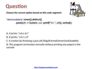 Ques4on		
Choose	the	correct	op4on	based	on	this	code	segment:	
	
"abracadabra".chars().distinct()
.peek(ch -> System. out .printf("%c ", ch)). sorted();
	
	
A.	It	prints:	“a	b	c	d	r”	
B.	It	prints:	“a	b	r	c	d”	
C.	It	crashes	by	throwing	a	java.u=l.IllegalFormatConversionExcep=on	
D.	This	program	terminates	normally	without	prin=ng	any	output	in	the	
console	
h=ps://ocpjava.wordpress.com	
 