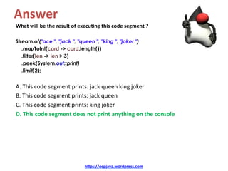 Answer	
What	will	be	the	result	of	execu4ng	this	code	segment	?	
	
Stream.of("ace ", "jack ", "queen ", "king ", "joker ")
.mapToInt(card -> card.length())
.filter(len -> len > 3)
.peek(System.out::print)
.limit(2);
A.	This	code	segment	prints:	jack	queen	king	joker	
B.	This	code	segment	prints:	jack	queen	
C.	This	code	segment	prints:	king	joker	
D.	This	code	segment	does	not	print	anything	on	the	console	
h=ps://ocpjava.wordpress.com	
 