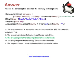 Answer	
Choose	the	correct	op4on	based	on	the	following	code	segment:	
	
Comparator<String> comparer =
(country1, country2) -> country2.compareTo(country2); // COMPARE_TO
String[ ] brics = {"Brazil", "Russia", "India", "China"};
Arrays.sort(brics, null);
Arrays.stream(brics).forEach(country -> System.out.print(country + " "));
	
A.	The	program	results	in	a	compiler	error	in	the	line	marked	with	the	comment	
COMPARE_TO	
B.	The	program	prints	the	following:	Brazil	Russia	India	China	
C.	The	program	prints	the	following:	Brazil	China	India	Russia	
D.	The	program	prints	the	following:	Russia	India	China	Brazil	
E.	The	program	throws	the	excep=on	InvalidComparatorExcep=on	
h=ps://ocpjava.wordpress.com	
 