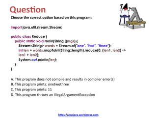 Ques4on		
Choose	the	correct	op4on	based	on	this	program:	
	
import java.util.stream.Stream;
public class Reduce {
public static void main(String []args) {
Stream<String> words = Stream.of("one", "two", "three");
int len = words.mapToInt(String::length).reduce(0, (len1, len2) ->
len1 + len2);
System.out.println(len);
}
}
	
A.	This	program	does	not	compile	and	results	in	compiler	error(s)	
B.	This	program	prints:	onetwothree	
C.	This	program	prints:	11	
D.	This	program	throws	an	IllegalArgumentExcep=on	
h=ps://ocpjava.wordpress.com	
 
