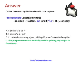 Answer	
Choose	the	correct	op4on	based	on	this	code	segment:	
	
"abracadabra".chars().distinct()
.peek(ch -> System. out .printf("%c ", ch)). sorted();
	
	
A.	It	prints:	“a	b	c	d	r”	
B.	It	prints:	“a	b	r	c	d”	
C.	It	crashes	by	throwing	a	java.u=l.IllegalFormatConversionExcep=on	
D.	This	program	terminates	normally	without	prin4ng	any	output	in	
the	console	
h=ps://ocpjava.wordpress.com	
 