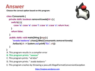 Answer	
Choose	the	correct	op4on	based	on	this	program:	
	
class Consonants {
private static boolean removeVowels(int c) {
switch(c) {
case 'a': case 'e': case 'i': case 'o': case 'u': return true;
}
return false;
}
public static void main(String []args) {
"avada kedavra".chars().filter(Consonants::removeVowels)
.forEach(ch -> System.out.printf("%c", ch));
}
}
A.	This	program	results	in	a	compiler	error	
B.	This	program	prints:	"aaaeaa"	
C.	This	program	prints:	"vd	kdvr"	
D.	This	program	prints:	"	avada	kedavra	"	
E.	This	program	crashes	by	throwing	a	java.u=l.IllegalFormatConversionExcep=on	
h=ps://ocpjava.wordpress.com	
 
