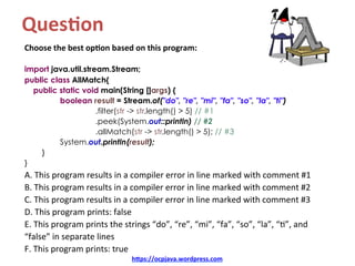 Ques4on		
Choose	the	best	op4on	based	on	this	program:	
	
import java.util.stream.Stream;
public class AllMatch{
public static void main(String []args) {
boolean result = Stream.of("do", "re", "mi", "fa", "so", "la", "ti")
.filter(str -> str.length() > 5) // #1
.peek(System.out::println) // #2
.allMatch(str -> str.length() > 5); // #3
System.out.println(result);
}
}
A.	This	program	results	in	a	compiler	error	in	line	marked	with	comment	#1	
B.	This	program	results	in	a	compiler	error	in	line	marked	with	comment	#2	
C.	This	program	results	in	a	compiler	error	in	line	marked	with	comment	#3	
D.	This	program	prints:	false	
E.	This	program	prints	the	strings	“do”,	“re”,	“mi”,	“fa”,	“so”,	“la”,	“=”,	and	
“false”	in	separate	lines	
F.	This	program	prints:	true	
h=ps://ocpjava.wordpress.com	
 