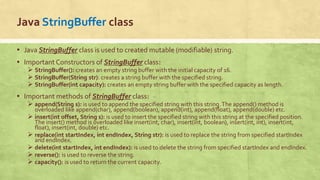 Java StringBuffer class
▪ Java StringBuffer class is used to created mutable (modifiable) string.
▪ Important Constructors of StringBuffer class:
 StringBuffer(): creates an empty string buffer with the initial capacity of 16.
 StringBuffer(String str): creates a string buffer with the specified string.
 StringBuffer(int capacity): creates an empty string buffer with the specified capacity as length.
▪ Important methods of StringBuffer class:
 append(String s): is used to append the specified string with this string.The append() method is
overloaded like append(char), append(boolean), append(int), append(float), append(double) etc.
 insert(int offset, String s): is used to insert the specified string with this string at the specified position.
The insert() method is overloaded like insert(int, char), insert(int, boolean), insert(int, int), insert(int,
float), insert(int, double) etc.
 replace(int startIndex, int endIndex, String str): is used to replace the string from specified startIndex
and endIndex.
 delete(int startIndex, int endIndex): is used to delete the string from specified startIndex and endIndex.
 reverse(): is used to reverse the string.
 capacity(): is used to return the current capacity.
 