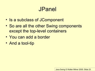 Java Swing © Walter Milner 2005: Slide 23
JPanel
• Is a subclass of JComponent
• So are all the other Swing components
except the top-level containers
• You can add a border
• And a tool-tip
 