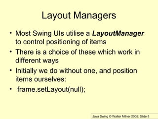 Java Swing © Walter Milner 2005: Slide 8
Layout Managers
• Most Swing UIs utilise a LayoutManager
to control positioning of items
• There is a choice of these which work in
different ways
• Initially we do without one, and position
items ourselves:
• frame.setLayout(null);
 
