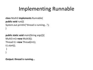 Implementing Runnable
class Multi3 implements Runnable{
public void run(){
System.out.println("thread is running...");
}
public static void main(String args[]){
Multi3 m1=new Multi3();
Thread t1 =new Thread(m1);
t1.start();
}
}
Output: thread is running...
 
