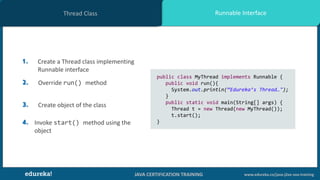 JAVA CERTIFICATION TRAINING www.edureka.co/java-j2ee-soa-training
Runnable InterfaceThread Class
1. Create a Thread class implementing
Runnable interface
2. Override run() method
3. Create object of the class
4. Invoke start() method using the
object
public class MyThread implements Runnable {
public void run(){
System.out.println(“Edureka’s Thread…");
}
public static void main(String[] args) {
Thread t = new Thread(new MyThread());
t.start();
}
 
