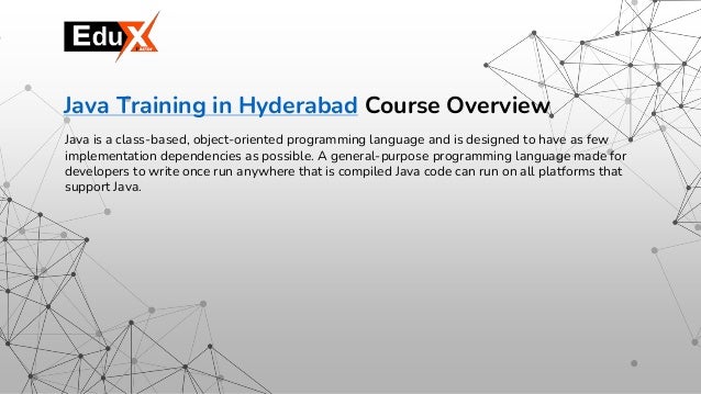 Java is a class-based, object-oriented programming language and is designed to have as few
implementation dependencies as possible. A general-purpose programming language made for
developers to write once run anywhere that is compiled Java code can run on all platforms that
support Java.
Java Training in Hyderabad Course Overview
 