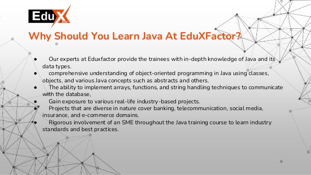 ● Our experts at Eduxfactor provide the trainees with in-depth knowledge of Java and its
data types.
● comprehensive understanding of object-oriented programming in Java using classes,
objects, and various Java concepts such as abstracts and others.
● The ability to implement arrays, functions, and string handling techniques to communicate
with the database,
● Gain exposure to various real-life industry-based projects.
● Projects that are diverse in nature cover banking, telecommunication, social media,
insurance, and e-commerce domains.
● Rigorous involvement of an SME throughout the Java training course to learn industry
standards and best practices.
Why Should You Learn Java At EduXFactor?
 