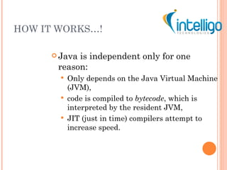 HOW IT WORKS…! Java is independent only for one reason: Only depends on the Java Virtual Machine (JVM), code is compiled to  bytecode , which is interpreted by the resident JVM, JIT (just in time) compilers attempt to increase speed. 
