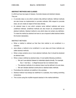 CDOE-ODL BSc(CS) SEMESTER IV Unit II
28
ABSTRACT METHODS AND CLASSES
In JAVA we have two types of classes. Concrete classes and abstract classes.
They are
A concrete class is one which contains fully defined methods. Defined methods
are also known as implemented or concrete methods. With respect to concrete
class, we can create an object of that class directly.
An abstract class is one which contains some defined methods and some
undefined methods. Undefined methods are also known as unimplemented or
abstract methods. Abstract method is one which does not contain any definition.
To make the method as abstract we have to use a keyword called abstract before
the function declaration.
ABSTRACT METHODS
When a method is defined as final than that method is not re-defined in a
subclass.
Java allows a method to be re-defined in a sub class and those methods are
called abstract methods.
When a class contains one or more abstract methods, then it should be declared
as abstract class.
When a class is defined as abstract class, it must satisfy following conditions.
o
Op s = new Op( ) - is illegal because Op is an abstract class.
o The abstract methods of an abstract class must be defined in its sub class.
o
Final allows the methods not redefine in the subclass.
Abstract method must always be redefined in a subclass, thus making overriding
compulsory.
This is done using the modifier keyword abstract in the method definition.
 