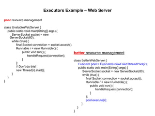 Executors Example – Web Server poor  resource management class UnstableWebServer { public static void main(String[] args) { ServerSocket socket = new ServerSocket(80); while (true) { final Socket connection = socket.accept(); Runnable r = new Runnable() { public void run() { handleRequest(connection); } }; // Don't do this! new Thread(r).start(); } } } better  resource management class BetterWebServer { Executor pool = Executors.newFixedThreadPool(7); public static void main(String[] args) { ServerSocket socket = new ServerSocket(80); while (true) { final Socket connection = socket.accept(); Runnable r = new Runnable() { public void run() { handleRequest(connection); } }; pool.execute(r); } } } 