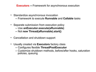 Executors  --  Framework for asynchronous execution Standardize asynchronous invocation -- Framework to execute  Runnable  and  Callable  tasks Separate submission from execution policy -- Use  anExecutor.execute(aRunnable) -- Not  new Thread(aRunnable).start() Cancellation and shutdown support Usually created via  Executors  factory class -- Configures flexible  ThreadPoolExecutor -- Customize shutdown methods, before/after hooks, saturation policies, queuing 