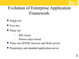 Evolution of Enterprise Application
            Framework
   Single tier
   Two tier
   Three tier
       –    RPC based
       –    Remote object based
   Three tier (HTML browser and Web server)
   Proprietary and standard application server

                                                  3
 