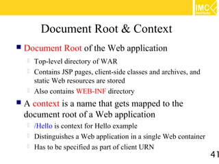 Document Root & Context
   Document Root of the Web application
       Top-level directory of WAR
       Contains JSP pages, client-side classes and archives, and
        static Web resources are stored
       Also contains WEB-INF directory
   A context is a name that gets mapped to the
    document root of a Web application
       /Hello is context for Hello example
       Distinguishes a Web application in a single Web container
       Has to be specified as part of client URN
                                                                    41
 