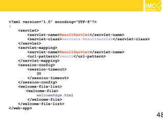 <?xml version="1.0" encoding="UTF-8"?>
:
    <servlet>
        <servlet-name>ResultServlet</servlet-name>
        <servlet-class>servlets.ResultServlet</servlet-class>
    </servlet>
    <servlet-mapping>
        <servlet-name>ResultServlet</servlet-name>
        <url-pattern>/result</url-pattern>
    </servlet-mapping>
    <session-config>
        <session-timeout>
            30
        </session-timeout>
    </session-config>
    <welcome-file-list>
       <welcome-file>
            welcomePage.html
        </welcome-file>
    </welcome-file-list>
</web-app>

                                                                48
 
