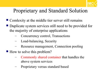 Proprietary and Standard Solution
   Comlexity at the middle tier server still remains
   Duplicate system services still need to be provided for
    the majority of enterprise applications
       –   Concurrency control, Transactions
       –   Load-balancing, Security
       –   Resource management, Connection pooling
   How to solve this problem?
       –   Commonly shared container that handles the
           above system services
       –   Proprietary versus standard based
 
