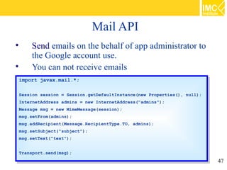 Mail API

         Send emails on the behalf of app administrator to
         the Google account use.

         You can not receive emails
    import javax.mail.*;
     import javax.mail.*;

    Session session == Session.getDefaultInstance(new Properties(), null);
     Session session    Session.getDefaultInstance(new Properties(), null);
    InternetAddress admins == new InternetAddress("admins");
     InternetAddress admins    new InternetAddress("admins");
    Message msg == new MimeMessage(session);
     Message msg    new MimeMessage(session);
    msg.setFrom(admins);
     msg.setFrom(admins);
    msg.addRecipient(Message.RecipientType.TO, admins);
     msg.addRecipient(Message.RecipientType.TO, admins);
    msg.setSubject("subject");
     msg.setSubject("subject");
    msg.setText("text");
     msg.setText("text");

    Transport.send(msg);
     Transport.send(msg);
                                                                              47
 