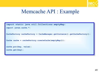 Memcache API : Example

import static java.util.Collections.emptyMap;
 import static java.util.Collections.emptyMap;
import javax.cache.*;
 import javax.cache.*;

CacheFactory cacheFactory == CacheManager.getInstance().getCacheFactory();
 CacheFactory cacheFactory    CacheManager.getInstance().getCacheFactory();

Cache cache == cacheFactory.createCache(emptyMap());
 Cache cache    cacheFactory.createCache(emptyMap());

cache.put(key, value);
 cache.put(key, value);
cache.get(key);
 cache.get(key);




                                                                              49
 