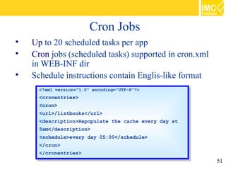 Cron Jobs

    Up to 20 scheduled tasks per app

    Cron jobs (scheduled tasks) supported in cron.xml
    in WEB-INF dir

    Schedule instructions contain Englis-like format
      <?xml version="1.0" encoding="UTF-8"?>
       <?xml version="1.0" encoding="UTF-8"?>
      <cronentries>
       <cronentries>
      <cron>
       <cron>
      <url>/listbooks</url>
       <url>/listbooks</url>
      <description>Repopulate the cache every day at
       <description>Repopulate the cache every day at
      5am</description>
       5am</description>
      <schedule>every day 05:00</schedule>
       <schedule>every day 05:00</schedule>
      </cron>
       </cron>
      </cronentries>
       </cronentries>
                                                        51
 