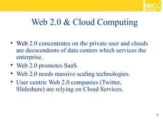 Web 2.0 & Cloud Computing


    Web 2.0 concentrates on the private user and clouds
    are decscendents of data centers which services the
    enterprise.

    Web 2.0 promotes SaaS.

    Web 2.0 needs massive scaling technologies.

    User centric Web 2.0 companies (Twitter,
    Slideshare) are relying on Cloud Services.



                                                          7
 