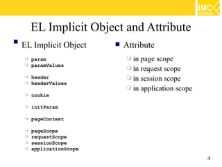 EL Implicit Object and Attribute

    EL Implicit Object      Attribute
     param                   in page scope
     paramValues
                              in request scope
     header                  in session scope
     headerValues
                              in application scope
       cookie

       initParam

       pageContext

     pageScope
     requestScope
     sessionScope
     applicationScope

                                                      4
 
