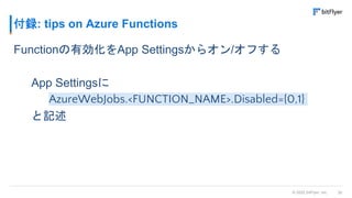 30
© 2022 bitFlyer, Inc.
付録: tips on Azure Functions
Functionの有効化をApp Settingsからオン/オフする
App Settingsに
AzureWebJobs.<FUNCTION_NAME>.Disabled={0,1}
と記述
 