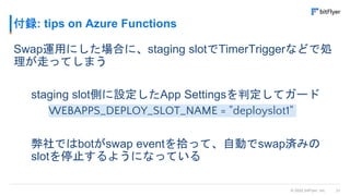 31
© 2022 bitFlyer, Inc.
付録: tips on Azure Functions
Swap運用にした場合に、staging slotでTimerTriggerなどで処
理が走ってしまう
staging slot側に設定したApp Settingsを判定してガード
WEBAPPS_DEPLOY_SLOT_NAME = "deployslot1"
弊社ではbotがswap eventを拾って、自動でswap済みの
slotを停止するようになっている
 