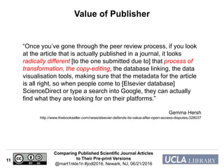 Comparing Published Scientific Journal Articles
to Their Pre-print Versions
@mart1nkle1n #jcdl2016, Newark, NJ, 06/21/2016
11
Value of Publisher
“Once you’ve gone through the peer review process, if you look
at the article that is actually published in a journal, it looks
radically different [to the one submitted due to] that process of
transformation, the copy-editing, the database linking, the data
visualisation tools, making sure that the metadata for the article
is all right, so when people come to [Elsevier database]
ScienceDirect or type a search into Google, they can actually
find what they are looking for on their platforms.”
Gemma Hersh
http://www.thebookseller.com/news/elsevier-defends-its-value-after-open-access-disputes-328037
 