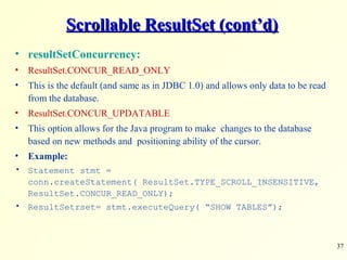 37
Scrollable ResultSet (cont’d)Scrollable ResultSet (cont’d)
• resultSetConcurrency:
• ResultSet.CONCUR_READ_ONLY
• This is the default (and same as in JDBC 1.0) and allows only data to be read
from the database.
• ResultSet.CONCUR_UPDATABLE
• This option allows for the Java program to make changes to the database
based on new methods and positioning ability of the cursor.
• Example:
• Statement stmt =
conn.createStatement( ResultSet.TYPE_SCROLL_INSENSITIVE,
ResultSet.CONCUR_READ_ONLY);
• ResultSetrset= stmt.executeQuery( “SHOW TABLES”);
 