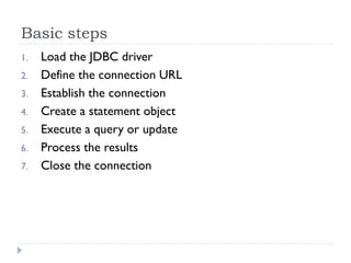 Basic steps
1.   Load the JDBC driver
2.   Define the connection URL
3.   Establish the connection
4.   Create a statement object
5.   Execute a query or update
6.   Process the results
7.   Close the connection
 