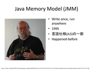 Java Memory Model (JMM)
• Write once, run
anywhere
• 1995
• 言語仕様(JLS)の一部
• Happened-before
picture: Peter Campbell [GFDL (http://www.gnu.org/copyleft/fdl.html) or CC BY-SA 4.0-3.0-2.5-2.0-1.0 (http://creativecommons.org/licenses/by-sa/4.0-3.0-2.5-2.0-1.0)]
 